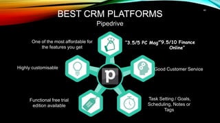 Good Customer Service
Task Setting / Goals,
Scheduling, Notes or
Tags
Highly customisable
Functional free trial
edition available
BEST CRM PLATFORMS
Pipedrive
One of the most affordable for
the features you get
“3.5/5 PC Mag”
“9.5/10 Finance
Online”
40
BEST CRM PLATFORMS
 
