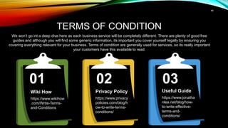 46
TERMS OF CONDITION
We won’t go int a deep dive here as each business service will be completely different. There are plenty of good free
guides and although you will find some generic information, its important you cover yourself legally by ensuring you
covering everything relevant for your business. Terms of condition are generally used for services, so its really important
your customers have this available to read.
03
02
Wiki How
https://www.wikihow
.com/Write-Terms-
and-Conditions
01
Privacy Policy
https://www.privacy
policies.com/blog/h
ow-to-write-terms-
conditions/
Useful Guide
https://www.jonatha
nlea.net/blog/how-
to-write-effective-
terms-and-
conditions/
 