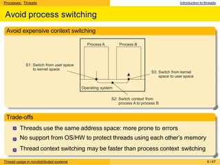 Processes: Threads Introduction to threads
Avoid process switching
Avoid expensive context switching
Process A Process B
S1: Switch from user space
to kernel space
S3: Switch from kernel
space to user space
Operating system
S2: Switch context from
process A to process B
Trade-offs
Threads use the same address space: more prone to errors
No support from OS/HW to protect threads using each other’s memory
Thread context switching may be faster than process context switching
Thread usage in nondistributed systems 6 /47
 
