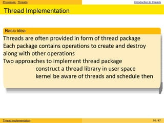 Processes: Threads Introduction to threads
Thread Implementation
Threads are often provided in form of thread package
Each package contains operations to create and destroy
along with other operations
Two approaches to implement thread package
construct a thread library in user space
kernel be aware of threads and schedule then
Basic idea
Thread implementation 10 /47
 