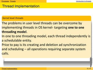 Processes: Threads Introduction to threads
Thread Implementation
The problems in user level threads can be overcome by
implementing threads in OS kernel- targeting one to one
threading model.
In one to one threading model, each thread independently is
a schedulable entity.
Price to pay is its creating and deletion ad synchronization
and scheduling – all operations requiring separate system
calls.
Kernel level threads
Thread implementation 10 /47
 