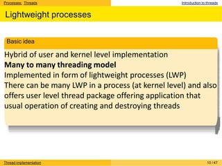 Processes: Threads Introduction to threads
Lightweight processes
Hybrid of user and kernel level implementation
Many to many threading model
Implemented in form of lightweight processes (LWP)
There can be many LWP in a process (at kernel level) and also
offers user level thread package offering application that
usual operation of creating and destroying threads
Basic idea
Thread implementation 10 /47
 