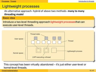 Processes: Threads Introduction to threads
Lightweight processes
Basic idea
Introduce a two-level threading approach:lightweight processesthat can
execute user-level threads.
Lightweight process
Thread
Kernel space
LWP executing a thread
Thread state
User space
Thread implementation 10 /47
An alternative approach- hybrid of above two methods- many to many
threading model
This concept has been virtually abandoned – it’s just either user-level or
kernel-level threads.
 