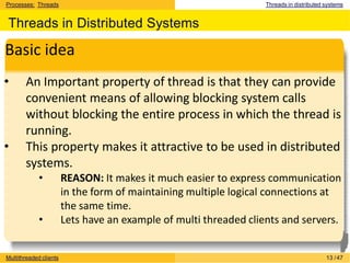 Processes: Threads Threads in distributed systems
Threads in Distributed Systems
Basic idea
• An Important property of thread is that they can provide
convenient means of allowing blocking system calls
without blocking the entire process in which the thread is
running.
• This property makes it attractive to be used in distributed
systems.
• REASON: It makes it much easier to express communication
in the form of maintaining multiple logical connections at
the same time.
• Lets have an example of multi threaded clients and servers.
Multithreaded clients 13 /47
 