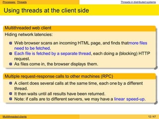 Processes: Threads Threads in distributed systems
Using threads at the client side
Multithreaded web client
Hiding network latencies:
Web browser scans an incoming HTML page, and finds thatmore files
need to be fetched.
Each file is fetched by a separate thread, each doing a (blocking) HTTP
request.
As files come in, the browser displays them.
Multiple request-response calls to other machines (RPC)
A client does several calls at the same time, each one by a different
thread.
It then waits until all results have been returned.
Note: if calls are to different servers, we may have a linear speed-up.
Multithreaded clients 12 /47
 