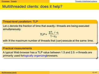 Processes: Threads Threads in distributed systems
Multithreaded clients: does it help?
Thread-level parallelism: TLP
Let ci denote the fraction of time that exactly i threads are being executed
simultaneously.
TLP =
∑N
i=1 i ·ci
1−c0
with N the maximum number of threads that (can) execute at the same time.
Practical measurements
A typical Web browser has a TLP value between 1.5 and 2.5 ⇒ threads are
primarily used forlogically organizingbrowsers.
Multithreaded clients 13 /47
 
