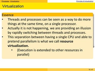 Processes: Virtualization Principle of virtualization
Virtualization
Essence
• Threads and processes can be seen as a way to do more
things at the same time, on a single processor.
• Actually it is not happening, we are providing an illusion
by rapidly switching between threads and processes.
• This separation between having a single CPU and able to
pretend parallelism is what we call resource
virtualization.
• (Execution is extended to other resources in
parallel)
16 /47
 