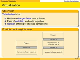 Processes: Virtualization Principle of virtualization
Virtualization
Observation
Virtualization is imp:
Hardware changes faster than software
Ease of portability and code migration
Isolation of failing or attacked components
Principle: mimicking interfaces
Program
Interface A
Hardware/software system A
Program
Interface A
Implementation of
mimicking Aon B
Interface B
Hardware/software system B
16 /47
 