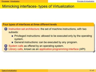 Processes: Virtualization Principle of virtualization
Mimicking interfaces- types of Virtualization
Four types of interfaces at three different levels
1
2
3
Instruction set architecture: the set of machine instructions, with two
subsets:
Privileged instructions: allowed to be executed only by the operating
system.
General instructions: can be executed by any program.
System calls as offered by an operating system.
Library calls, known as an application programming interface (API)
Types of virtualization 17 /47
 