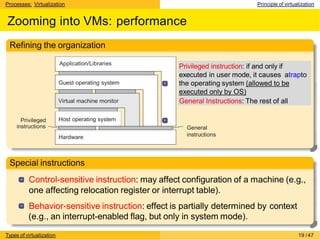 Processes: Virtualization Principle of virtualization
Zooming into VMs: performance
Refining the organization
Virtual machine monitor
Application/Libraries
Hardware
Host operating system
Guest operating system
Privileged
instructions General
instructions
Privileged instruction: if and only if
executed in user mode, it causes atrapto
the operating system (allowed to be
executed only by OS)
General Instructions: The rest of all
Special instructions
Control-sensitive instruction: may affect configuration of a machine (e.g.,
one affecting relocation register or interrupt table).
Behavior-sensitive instruction: effect is partially determined by context
(e.g., an interrupt-enabled flag, but only in system mode).
Types of virtualization 19 /47
 