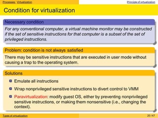 Processes: Virtualization Principle of virtualization
Condition for virtualization
Necessary condition
For any conventional computer, a virtual machine monitor may be constructed
if the set of sensitive instructions for that computer is a subset of the set of
privileged instructions.
Problem: condition is not always satisfied
There may be sensitive instructions that are executed in user mode without
causing a trap to the operating system.
Solutions
Emulate all instructions
Wrap nonprivileged sensitive instructions to divert control to VMM
Paravirtualization: modify guest OS, either by preventing nonprivileged
sensitive instructions, or making them nonsensitive (i.e., changing the
context).
Types of virtualization 20 /47
 