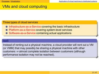 Processes: Virtualization Application of virtual machines to distributed systems
VMs and cloud computing
Three types of cloud services
Infrastructure-as-a-Service covering the basic infrastructure
Platform-as-a-Service covering system-level services
Software-as-a-Service containing actual applications
IaaS
Instead of renting out a physical machine, a cloud provider will rent out a VM
(or VMM) that may possibly be sharing a physical machine with other
customers ⇒ almost complete isolation between customers (although
performance isolation may not be reached).
21 /47
 