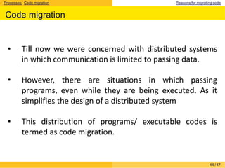 Processes: Code migration Reasons for migrating code
Code migration
44 /47
• Till now we were concerned with distributed systems
in which communication is limited to passing data.
• However, there are situations in which passing
programs, even while they are being executed. As it
simplifies the design of a distributed system
• This distribution of programs/ executable codes is
termed as code migration.
 