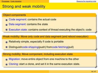 Processes: Code migration Reasons for migrating code
Strong and weak mobility
Object components
Code segment: contains the actual code
Data segment: contains the state
Execution state: contains context of thread executing the object’s code
Weak mobility: Move only code and data segment (and reboot execution)
Relatively simple, especially if code is portable
Distinguishcode shipping(push) fromcode fetching(pull)
Strong mobility: Move component, including execution state
Migration: move entire object from one machine to the other
Cloning: start a clone, and set it in the same execution state.
44 /47
 