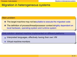 Processes: Code migration Migration in heterogeneous systems
Migration in heterogeneous systems
Main problem
The target machine may not besuitable to execute the migrated code
The definition of process/thread/processor context ishighly dependent on
local hardware, operating system and runtime system
Only solution: abstract machine implemented on different platforms
Interpreted languages, effectively having their own VM
Virtual machine monitors
45 /47
 