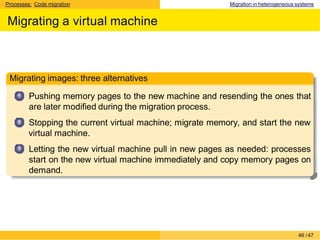 Processes: Code migration Migration in heterogeneous systems
Migrating a virtual machine
Migrating images: three alternatives
1
2
3
Pushing memory pages to the new machine and resending the ones that
are later modified during the migration process.
Stopping the current virtual machine; migrate memory, and start the new
virtual machine.
Letting the new virtual machine pull in new pages as needed: processes
start on the new virtual machine immediately and copy memory pages on
demand.
46 /47
 