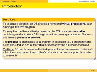 Processes: Threads Introduction to threads
Introduction
Basic idea
To execute a program, an OS creates a number of virtual processors, each
running a different program
To keep track to these virtual processors, the OS has a process table
containing entries to store CPU register values memory maps open files etc –
this forms a processor context.
The process is often called as a program in execution i.e., a program that is
being executed on one of the virtual processor having a processor context.
Problem- OS has to take care that independent processes cannot maliciously
affect the correctness of each other’s behavior- Hardware support is required
to ensure this
4 /47
 