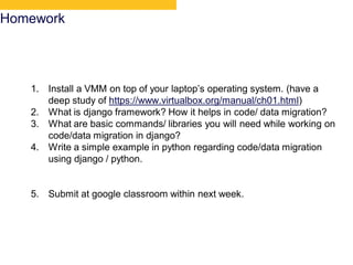 Homework
1. Install a VMM on top of your laptop’s operating system. (have a
deep study of https://www.virtualbox.org/manual/ch01.html)
2. What is django framework? How it helps in code/ data migration?
3. What are basic commands/ libraries you will need while working on
code/data migration in django?
4. Write a simple example in python regarding code/data migration
using django / python.
5. Submit at google classroom within next week.
 