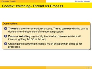 Processes: Threads Introduction to threads
Context switching- Thread Vs Process
Observations
1
2
3
Threads share the same address space. Thread context switching can be
done entirely independent of the operating system.
Process switching is generally (somewhat) more expensive as it
involves getting the OS in the loop.
Creating and destroying threads is much cheaper than doing so for
processes.
4 /47
 