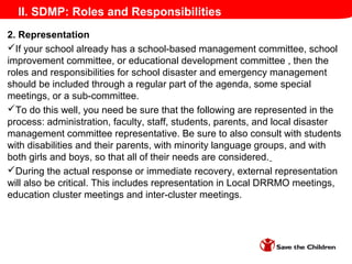 II. SDMP: Roles and Responsibilities
2. Representation
If your school already has a school-based management committee, school
improvement committee, or educational development committee , then the
roles and responsibilities for school disaster and emergency management
should be included through a regular part of the agenda, some special
meetings, or a sub-committee.
To do this well, you need be sure that the following are represented in the
process: administration, faculty, staff, students, parents, and local disaster
management committee representative. Be sure to also consult with students
with disabilities and their parents, with minority language groups, and with
both girls and boys, so that all of their needs are considered.
During the actual response or immediate recovery, external representation
will also be critical. This includes representation in Local DRRMO meetings,
education cluster meetings and inter-cluster meetings.
 