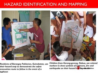 HAZARD IDENTIFICATION AND MAPPING
Children from Gorong-gorong, Nabua, use colored
markers to draw symbols of typhoons, fire and
earthquake on their hazard overlay sheets.
Residents of Barangay Poblacion, Guinobatan, use
their hazard map to demonstrate the safest
evacuation route to follow in the event of a
typhoon.
 