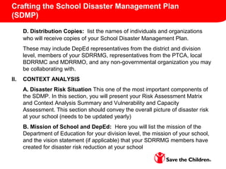 Crafting the School Disaster Management Plan
(SDMP)
D. Distribution Copies: list the names of individuals and organizations
who will receive copies of your School Disaster Management Plan.
These may include DepEd representatives from the district and division
level, members of your SDRRMG, representatives from the PTCA, local
BDRRMC and MDRRMO, and any non-governmental organization you may
be collaborating with.
II. CONTEXT ANALYSIS
A. Disaster Risk Situation This one of the most important components of
the SDMP. In this section, you will present your Risk Assessment Matrix
and Context Analysis Summary and Vulnerability and Capacity
Assessment. This section should convey the overall picture of disaster risk
at your school (needs to be updated yearly)
B. Mission of School and DepEd: Here you will list the mission of the
Department of Education for your division level, the mission of your school,
and the vision statement (if applicable) that your SDRRMG members have
created for disaster risk reduction at your school
 