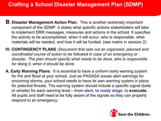 Crafting a School Disaster Management Plan (SDMP)
B. Disaster Management Action Plan: This is another extremely important
component of the SDMP. It states what specific actions stakeholders will take
to implement DRR messages, measures and actions in the school. It specifies
the activity to be accomplished, when it will occur, who is responsible, what
materials will be needed, and how it will be funded. (see matrix in session 2)
IV. CONTINGENCY PLANS :Document that sets out an organized, planned and
coordinated course of action to be followed in case of an emergency or
disaster. The plan should specify what needs to be done, who is responsible
for doing it, when it should be done.
A. Early Warning Plans: It is essential to have a uniform early warning system
for fire and flood at your school. Just as PAGASA issues alert warnings for
oncoming storms, your school needs to have its own warning system in place
for potential threats. The warning system should include a specific signal (bells
or whistle) for each warning level – from alert, to ready stage, to evacuate.
All pupils and staff need to be fully aware of the signals so they can properly
respond to an emergency.
 