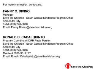For more information, contact us..
FANNY C. DIVINO
Manager
Save the Children - South Central Mindanao Program Office
Koronadal City
Tel # (083) 228-8876
Email: Fanny.Divino@savethechildren.org
RONALD D. CABALQUINTO
Program Coordinator/DRR Focal Person
Save the Children - South Central Mindanao Program Office
Koronadal City
Tel # (083) 228-8876
Mobile # 0920-9817197
Email: Ronald.Cabalquinto@savethechildren.org
 