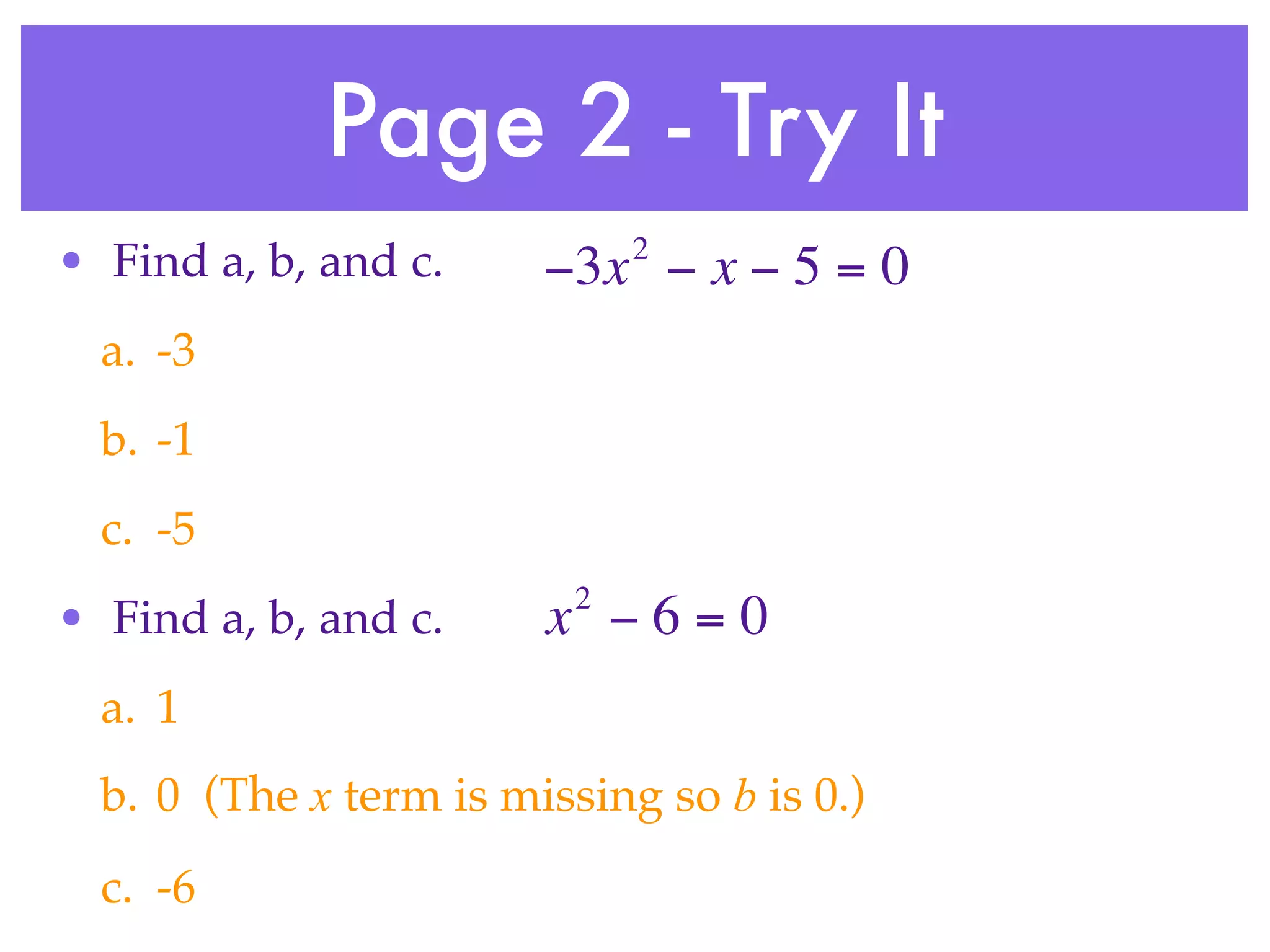 Page 2 - Try It
                              2
• Find a, b, and c.     −3x − x − 5 = 0
  a. -3
  b. -1
  c. -5
                          2
• Find a, b, and c.     x −6=0
  a. 1
  b. 0 (The x term is missing so b is 0.)
  c. -6
 