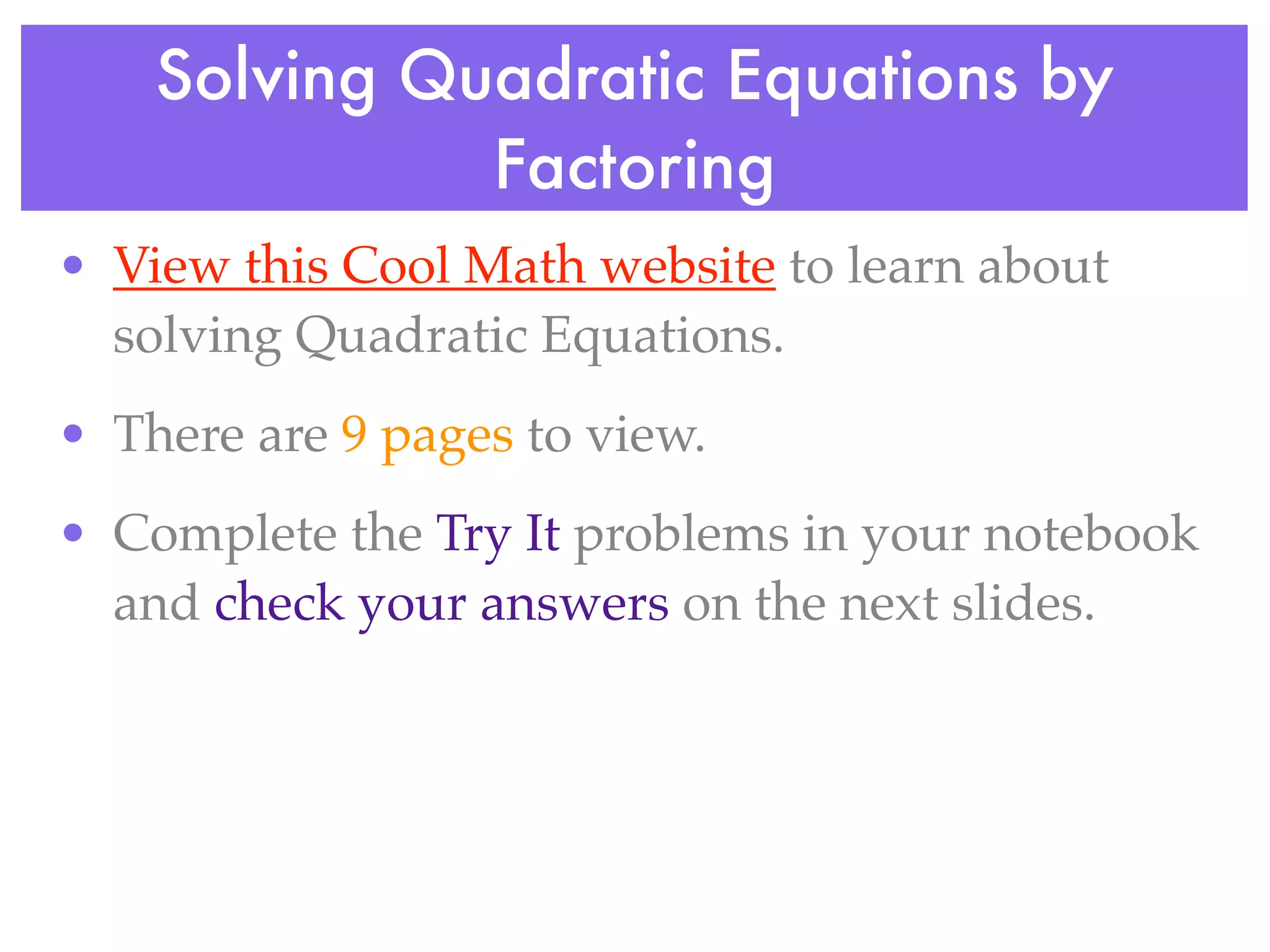 Solving Quadratic Equations by
              Factoring
• View this Cool Math website to learn about
  solving Quadratic Equations.
• There are 9 pages to view.
• Complete the Try It problems in your notebook
  and check your answers on the next slides.
 