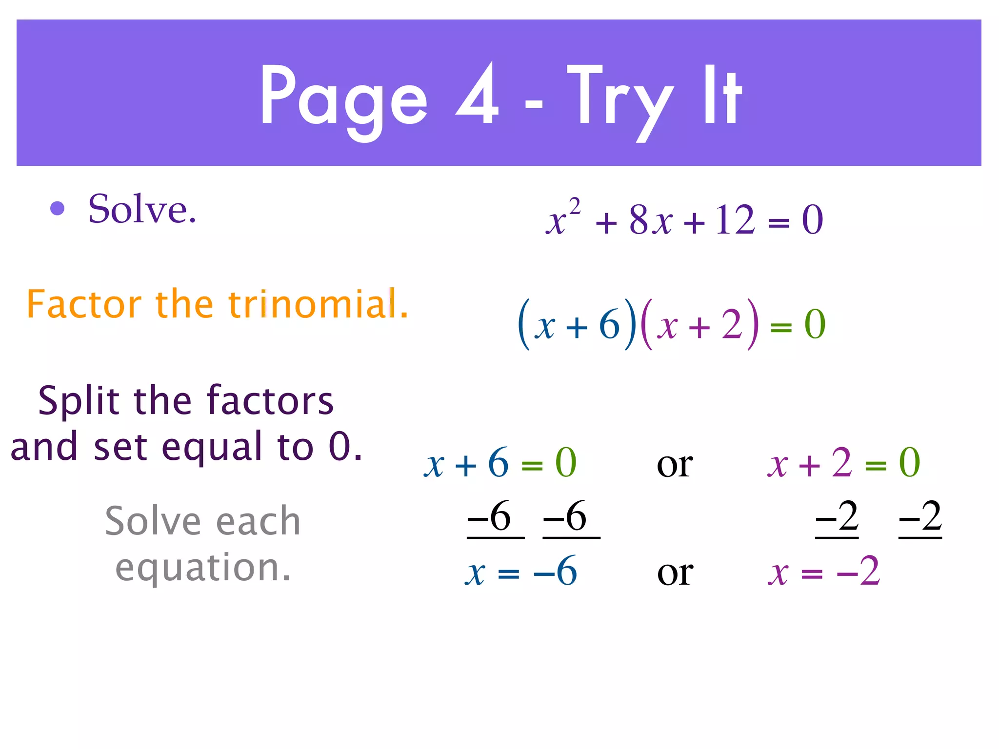 Page 4 - Try It
 • Solve.                     2
                             x + 8x + 12 = 0
Factor the trinomial.
                           ( x + 6 )( x + 2 ) = 0
 Split the factors
and set equal to 0.     x+6=0       or      x+2=0
     Solve each          −6 −6                 −2 −2
     equation.           x = −6     or      x = −2
 