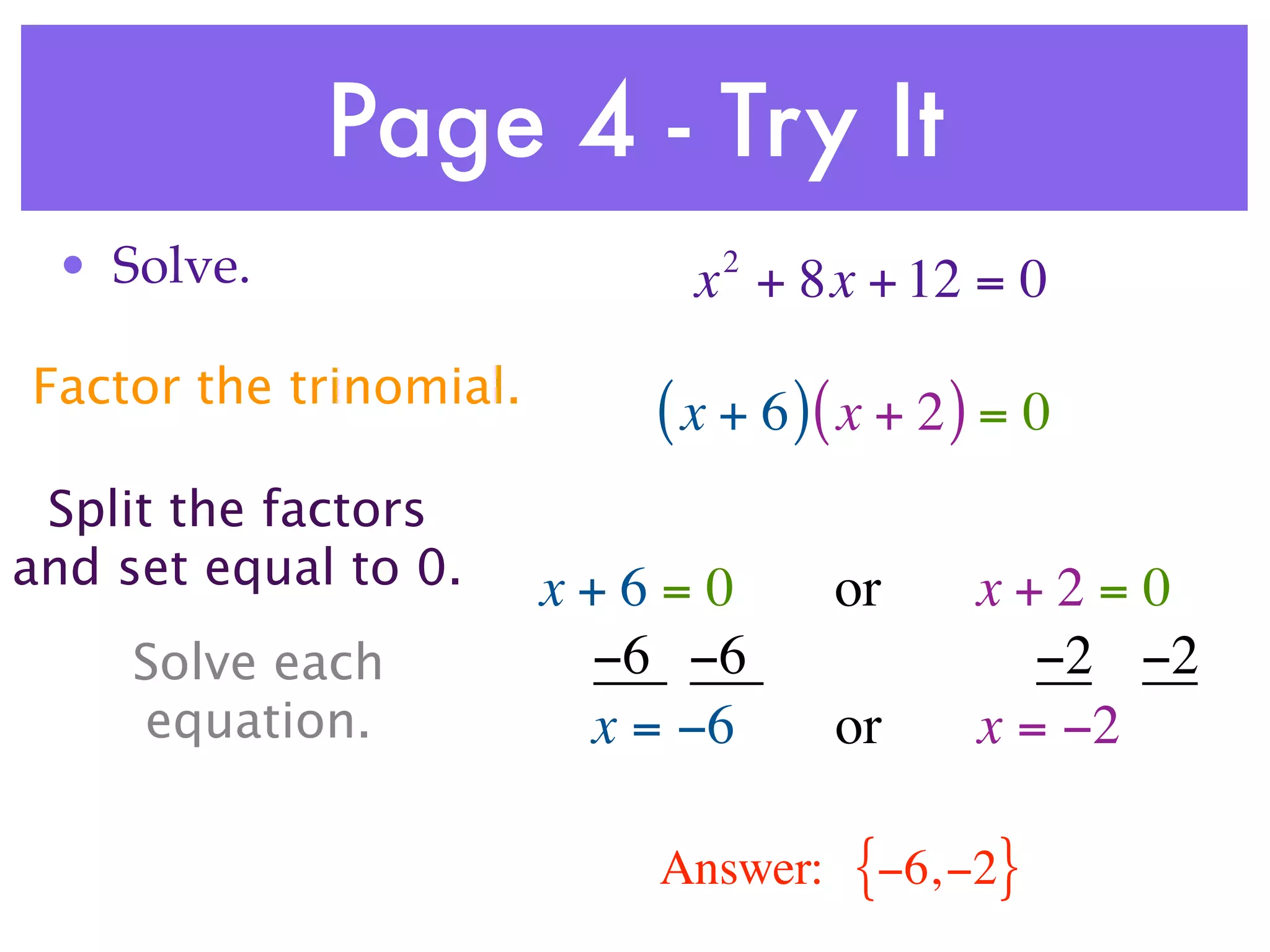 Page 4 - Try It
 • Solve.                     2
                             x + 8x + 12 = 0
Factor the trinomial.
                           ( x + 6 )( x + 2 ) = 0
 Split the factors
and set equal to 0.     x+6=0         or    x+2=0
     Solve each          −6 −6                 −2 −2
     equation.           x = −6       or    x = −2

                            Answer:   {−6, −2}
 
