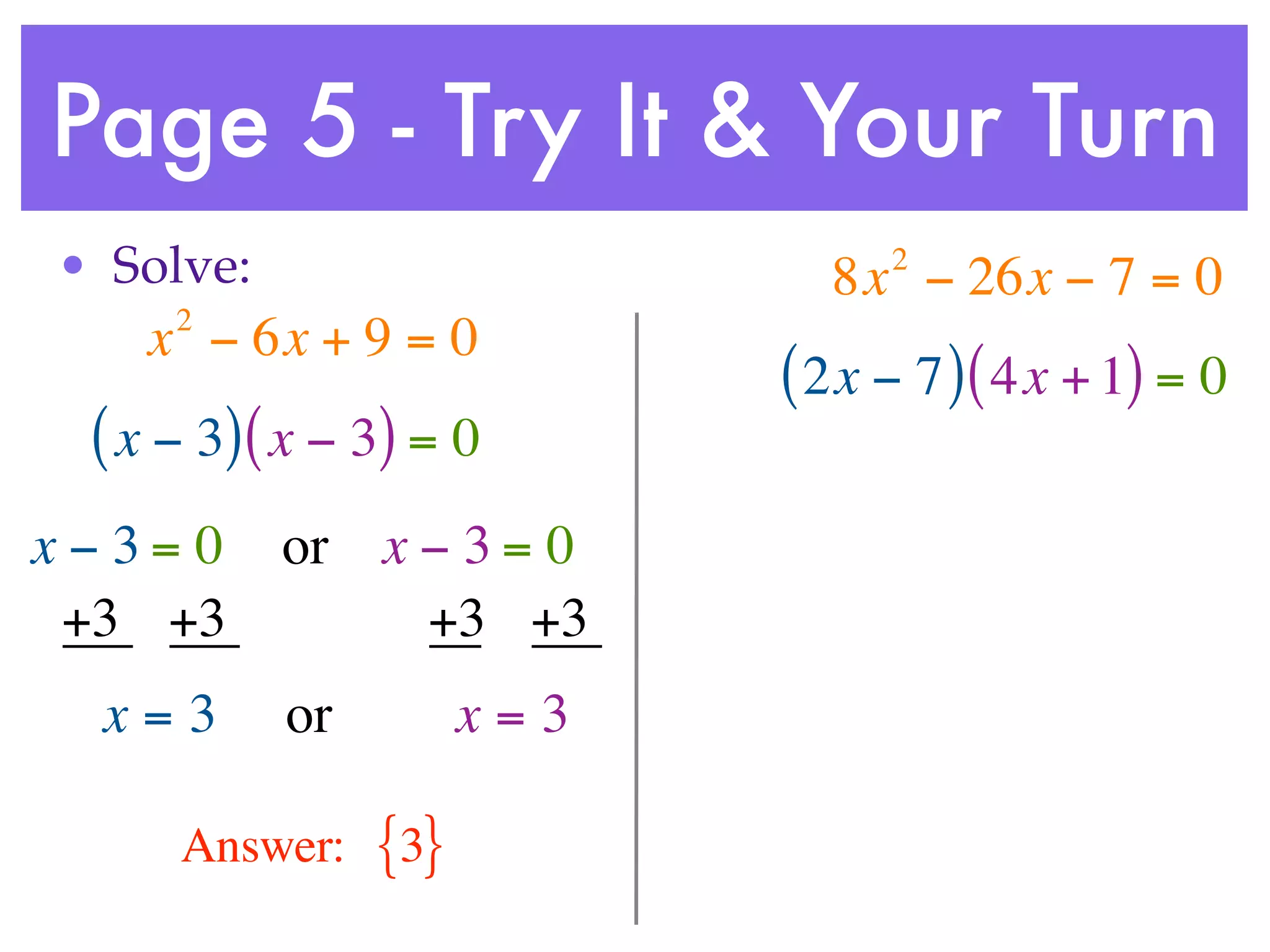 Page 5 - Try It & Your Turn
• Solve:                         2
                              8x − 26x − 7 = 0
     2
    x − 6x + 9 = 0
                            ( 2x − 7 ) ( 4x + 1) = 0
 ( x − 3) ( x − 3) = 0
x−3= 0     or x − 3 = 0
 +3 +3          +3 +3
  x=3      or         x=3

     Answer:    {3}
 