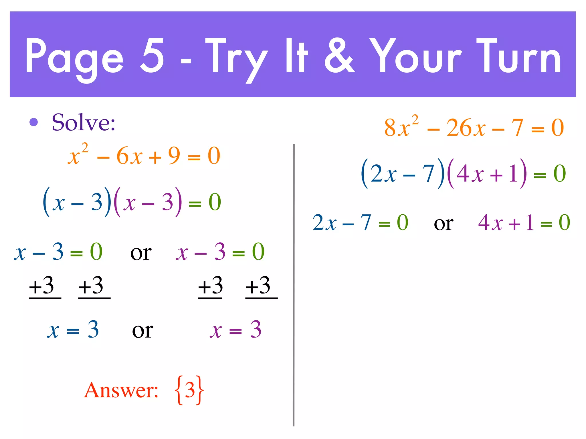 Page 5 - Try It & Your Turn
• Solve:                                 2
                                   8x − 26x − 7 = 0
     2
    x − 6x + 9 = 0
                                ( 2x − 7 ) ( 4x + 1) = 0
 ( x − 3) ( x − 3) = 0
                            2x − 7 = 0       or   4x + 1 = 0
x−3= 0     or x − 3 = 0
 +3 +3          +3 +3
  x=3      or         x=3

     Answer:    {3}
 