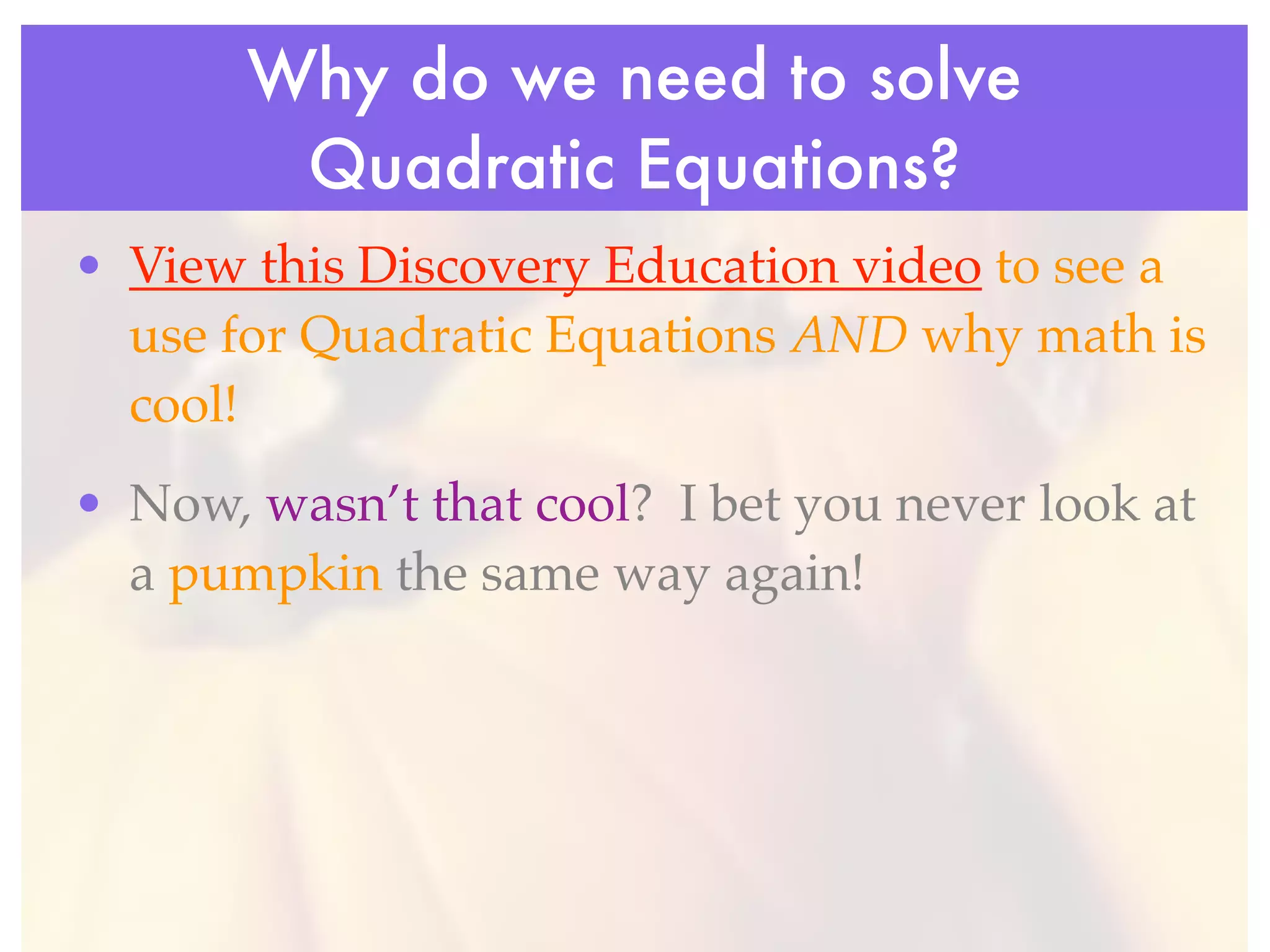 Why do we need to solve
        Quadratic Equations?
• View this Discovery Education video to see a
  use for Quadratic Equations AND why math is
  cool!
• Now, wasn’t that cool? I bet you never look at
  a pumpkin the same way again!
 