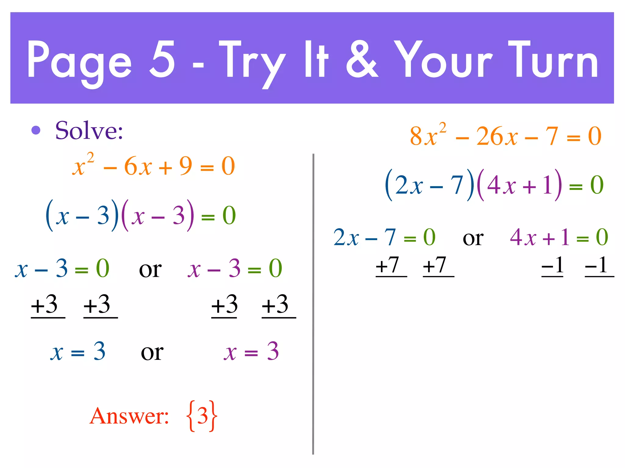 Page 5 - Try It & Your Turn
• Solve:                             2
                                  8x − 26x − 7 = 0
     2
    x − 6x + 9 = 0
                                ( 2x − 7 ) ( 4x + 1) = 0
 ( x − 3) ( x − 3) = 0
                            2x − 7 = 0 or    4x + 1 = 0
x−3= 0     or x − 3 = 0         +7 +7           −1 −1
 +3 +3          +3 +3
  x=3      or         x=3

     Answer:    {3}
 