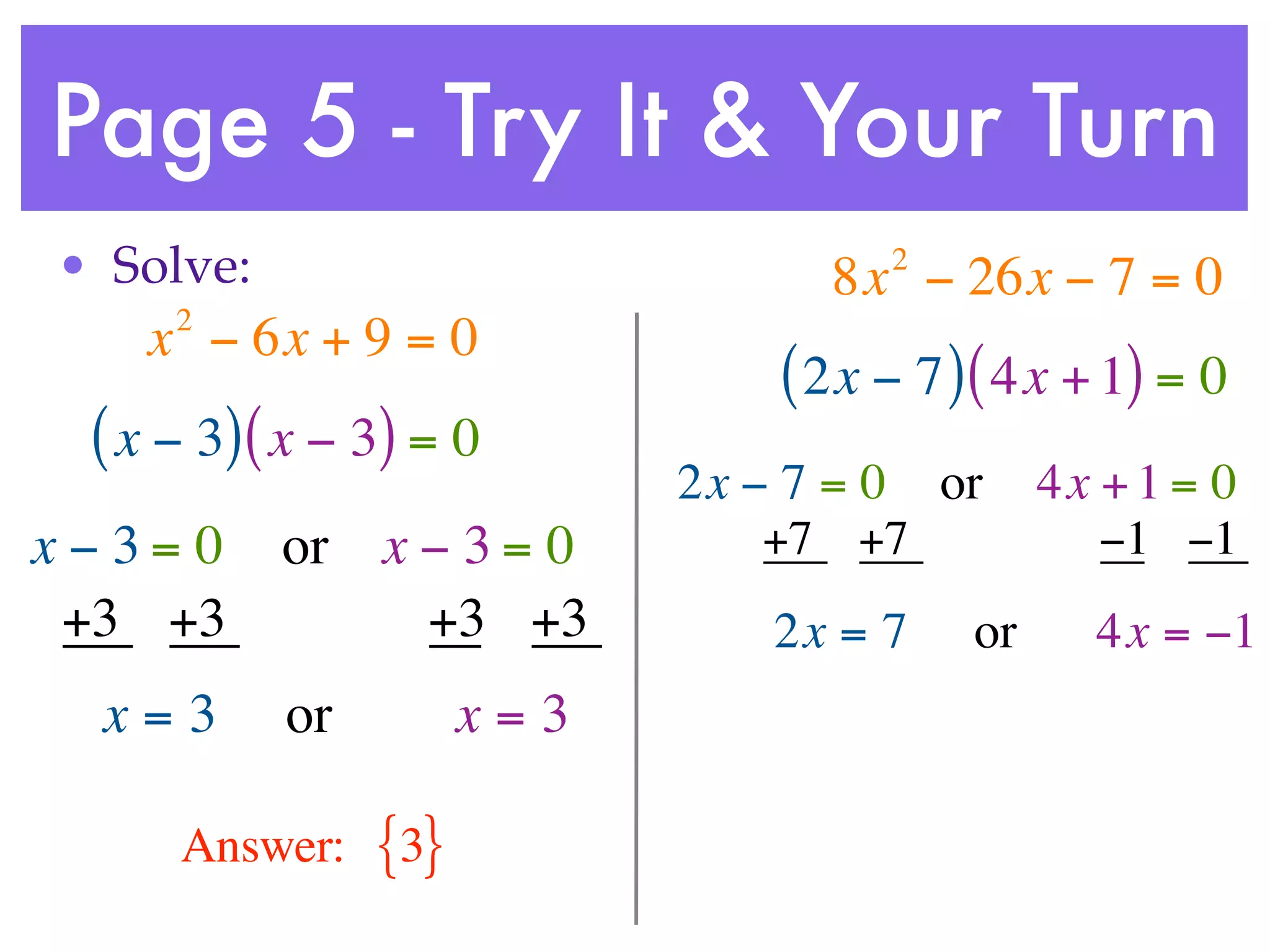 Page 5 - Try It & Your Turn
• Solve:                             2
                                  8x − 26x − 7 = 0
     2
    x − 6x + 9 = 0
                                ( 2x − 7 ) ( 4x + 1) = 0
 ( x − 3) ( x − 3) = 0
                            2x − 7 = 0 or      4x + 1 = 0
x−3= 0     or x − 3 = 0         +7 +7             −1 −1
 +3 +3          +3 +3           2x = 7    or     4x = −1
  x=3      or         x=3

     Answer:    {3}
 