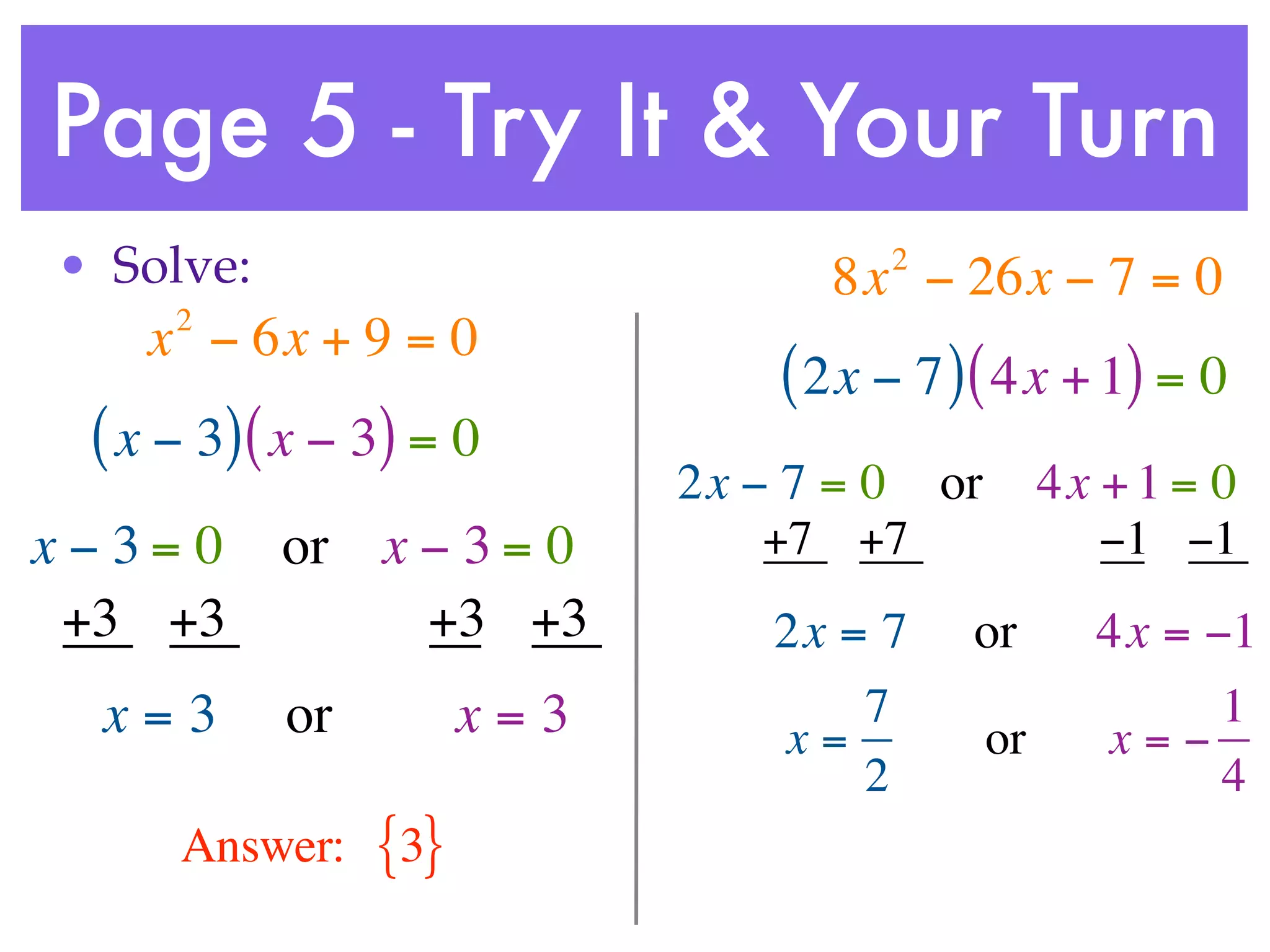 Page 5 - Try It & Your Turn
• Solve:                             2
                                  8x − 26x − 7 = 0
     2
    x − 6x + 9 = 0
                                ( 2x − 7 ) ( 4x + 1) = 0
 ( x − 3) ( x − 3) = 0
                            2x − 7 = 0 or        4x + 1 = 0
x−3= 0     or x − 3 = 0         +7 +7               −1 −1
 +3 +3          +3 +3           2x = 7    or       4x = −1
  x=3      or         x=3           7                    1
                                x=          or     x=−
                                    2                    4
     Answer:    {3}
 