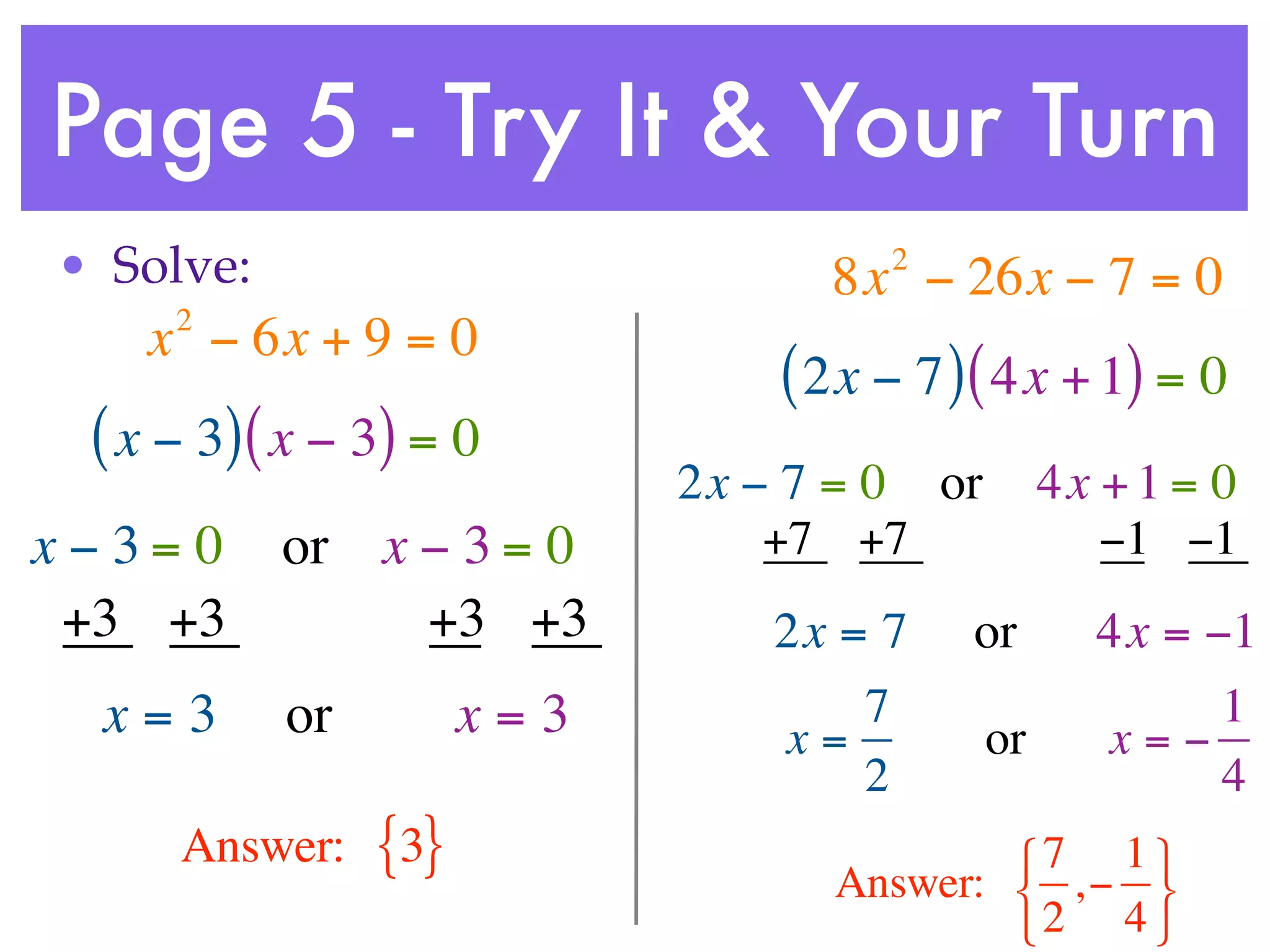 Page 5 - Try It & Your Turn
• Solve:                             2
                                  8x − 26x − 7 = 0
     2
    x − 6x + 9 = 0
                                ( 2x − 7 ) ( 4x + 1) = 0
 ( x − 3) ( x − 3) = 0
                            2x − 7 = 0 or        4x + 1 = 0
x−3= 0     or x − 3 = 0         +7 +7               −1 −1
 +3 +3          +3 +3           2x = 7    or       4x = −1
  x=3      or         x=3           7                    1
                                x=          or     x=−
                                    2                    4
     Answer:    {3}                       7 1 
                                  Answer:  , − 
                                          2 4 
 