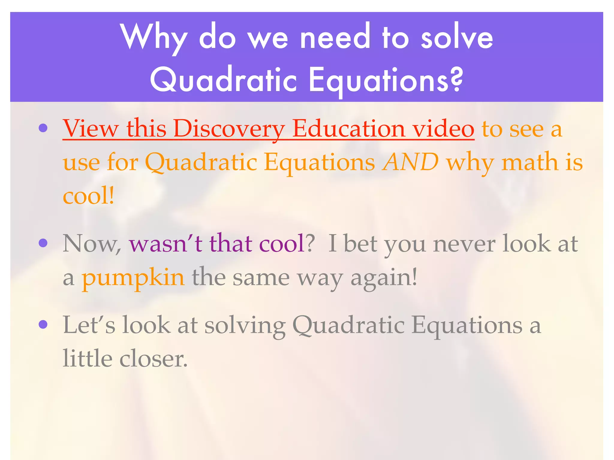 Why do we need to solve
        Quadratic Equations?
• View this Discovery Education video to see a
  use for Quadratic Equations AND why math is
  cool!
• Now, wasn’t that cool? I bet you never look at
  a pumpkin the same way again!
• Let’s look at solving Quadratic Equations a
  little closer.
 