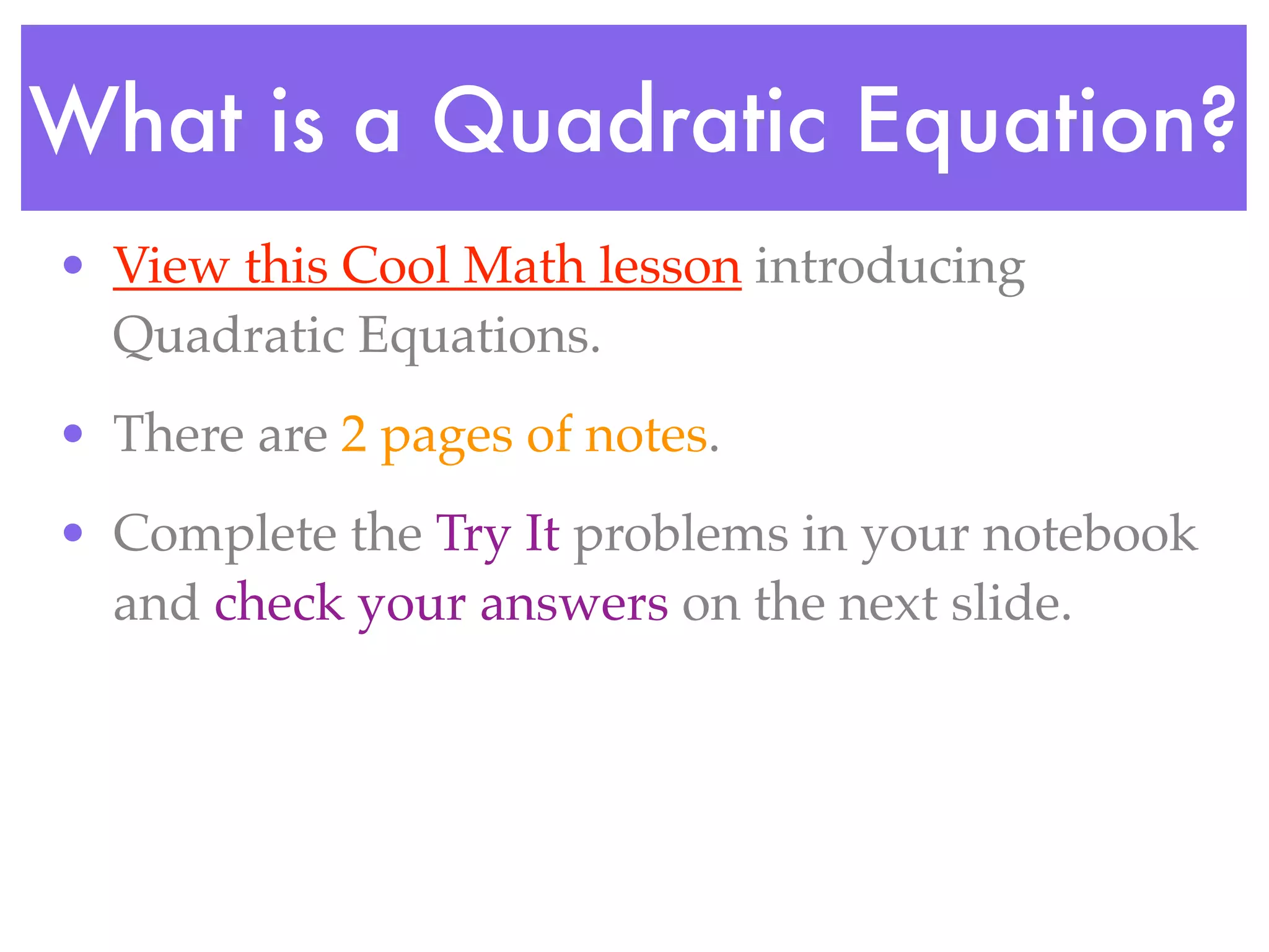 What is a Quadratic Equation?
• View this Cool Math lesson introducing
  Quadratic Equations.
• There are 2 pages of notes.
• Complete the Try It problems in your notebook
  and check your answers on the next slide.
 