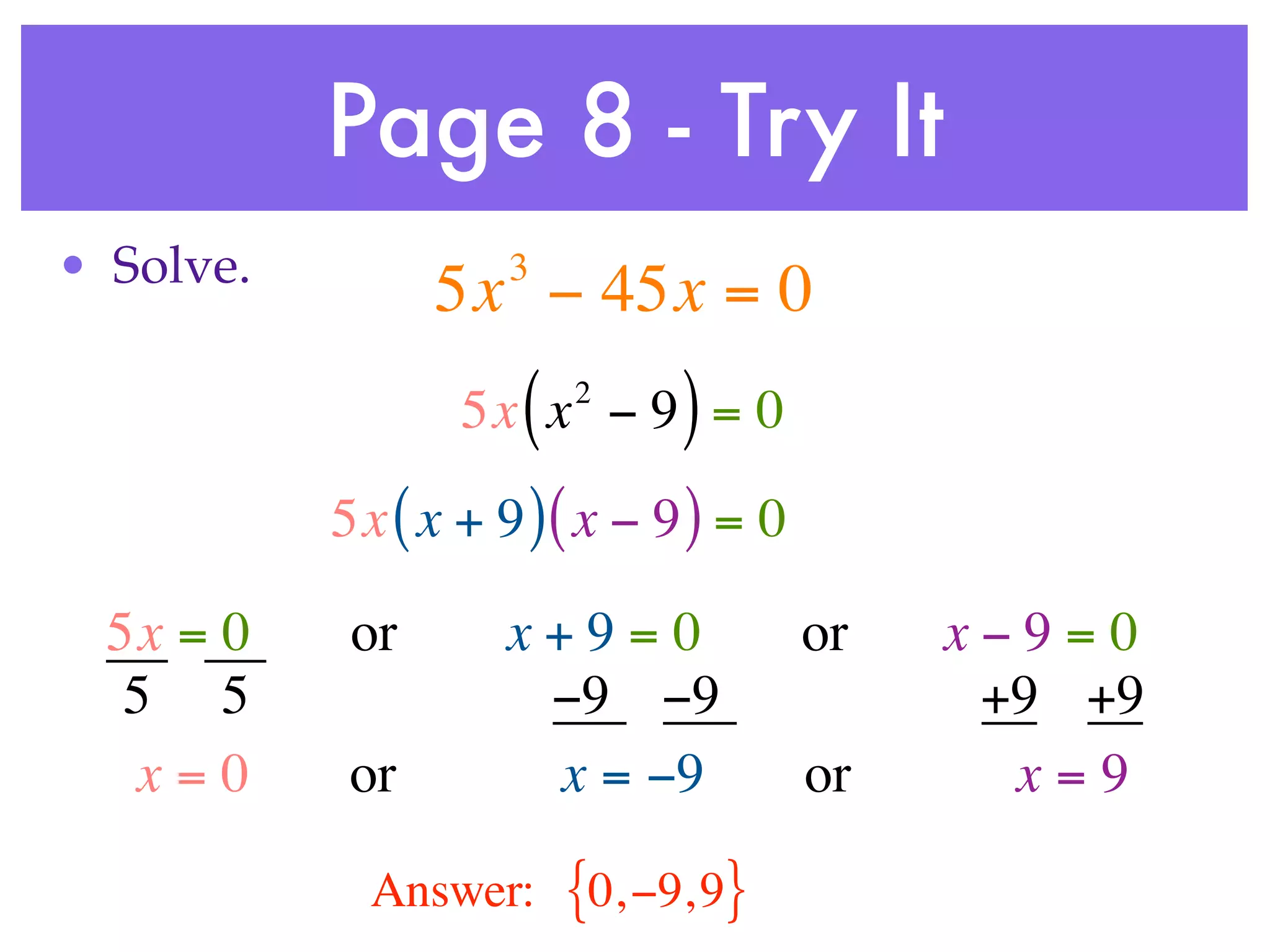 Page 8 - Try It
• Solve.             3
                 5x − 45x = 0
                     (   2
                  5x x − 9 = 0 )
           5x ( x + 9 ) ( x − 9 ) = 0

  5x = 0    or       x+9=0              or   x−9=0
   5 5                −9 −9                   +9 +9
   x=0      or        x = −9            or     x=9

             Answer:     {0, −9, 9}
 