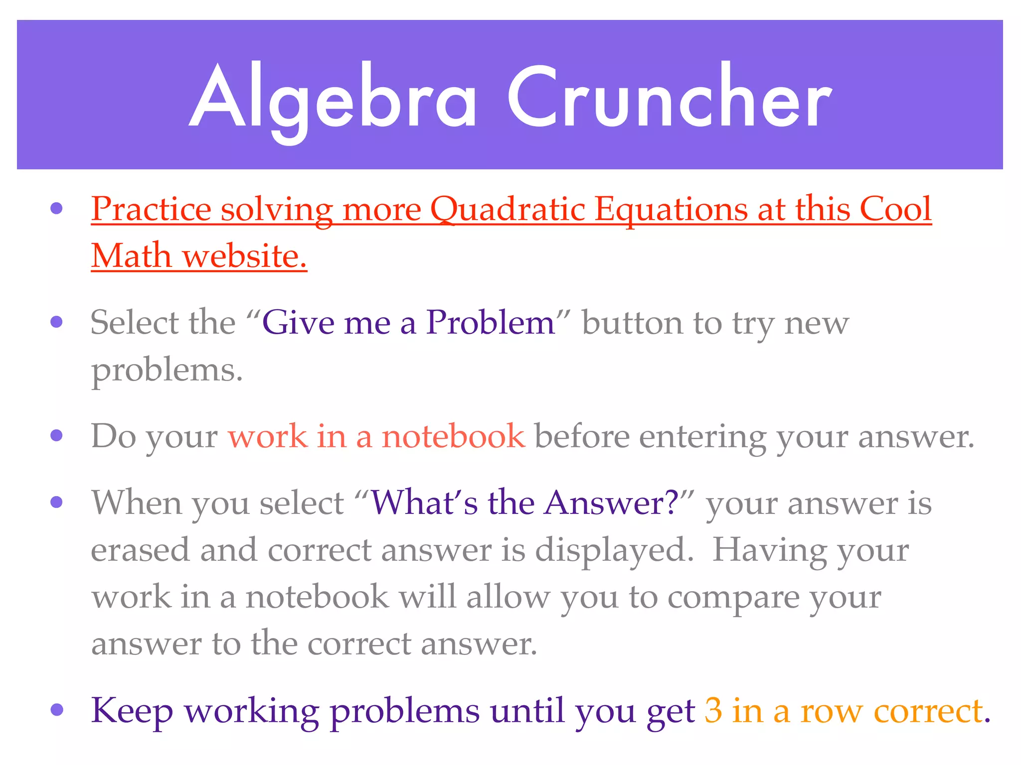 Algebra Cruncher
• Practice solving more Quadratic Equations at this Cool
  Math website.
• Select the “Give me a Problem” button to try new
  problems.
• Do your work in a notebook before entering your answer.
• When you select “What’s the Answer?” your answer is
  erased and correct answer is displayed. Having your
  work in a notebook will allow you to compare your
  answer to the correct answer.
• Keep working problems until you get 3 in a row correct.
 