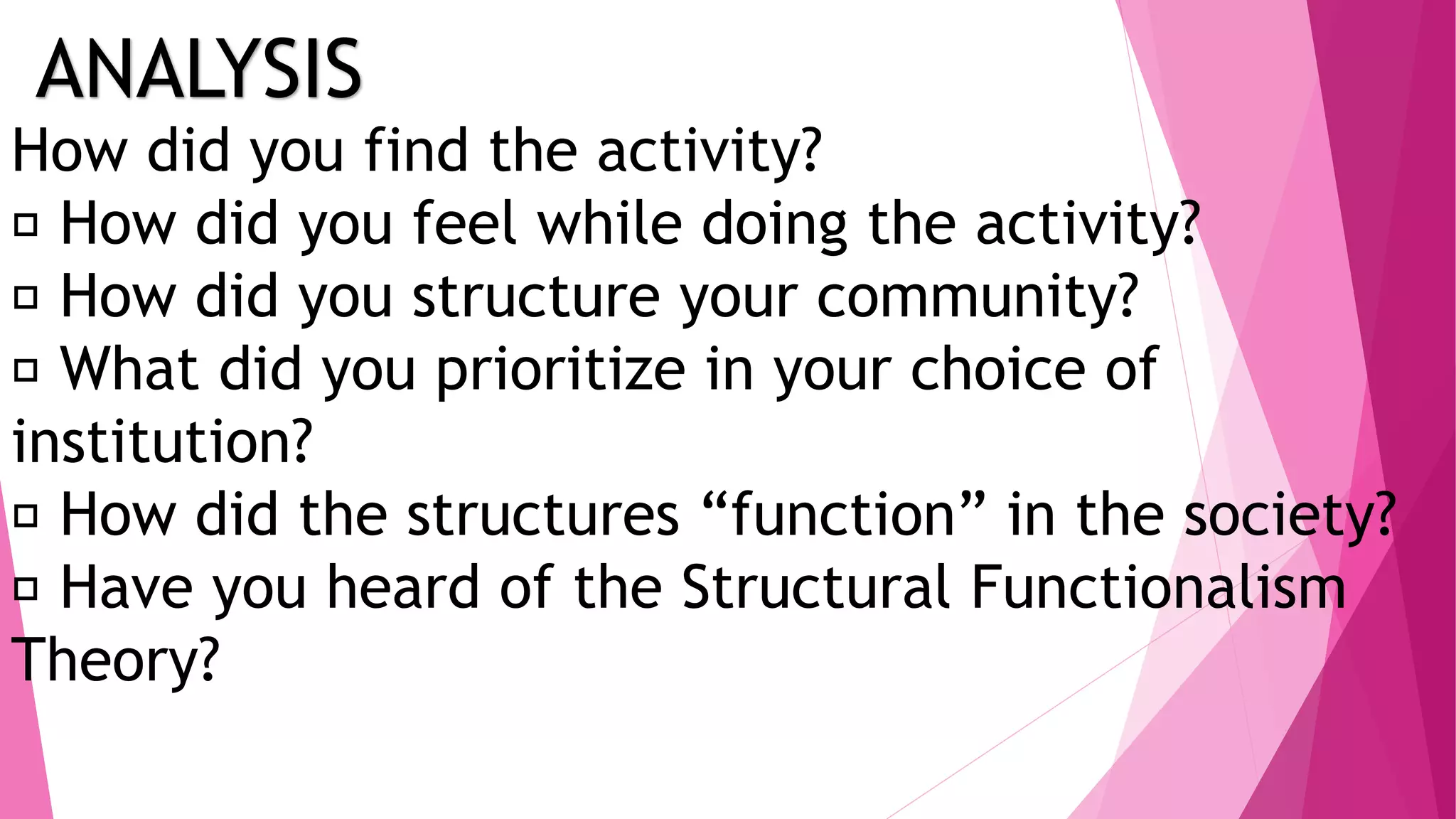 ANALYSIS
How did you find the activity?
How did you feel while doing the activity?
How did you structure your community?
What did you prioritize in your choice of
institution?
How did the structures “function” in the society?
Have you heard of the Structural Functionalism
Theory?
 