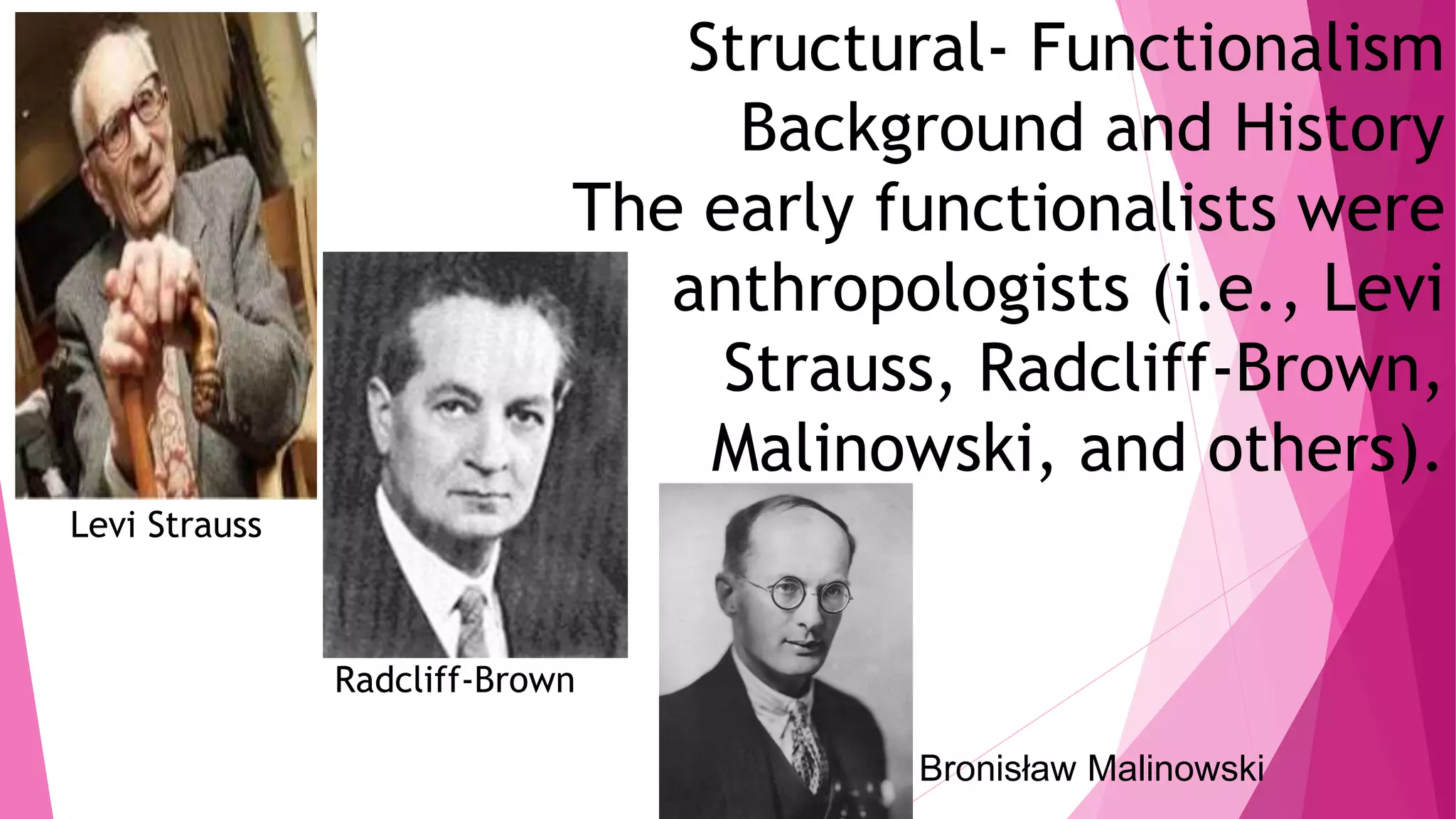 Structural- Functionalism
Background and History
The early functionalists were
anthropologists (i.e., Levi
Strauss, Radcliff-Brown,
Malinowski, and others).
Levi Strauss
Radcliff-Brown
Bronisław Malinowski
 