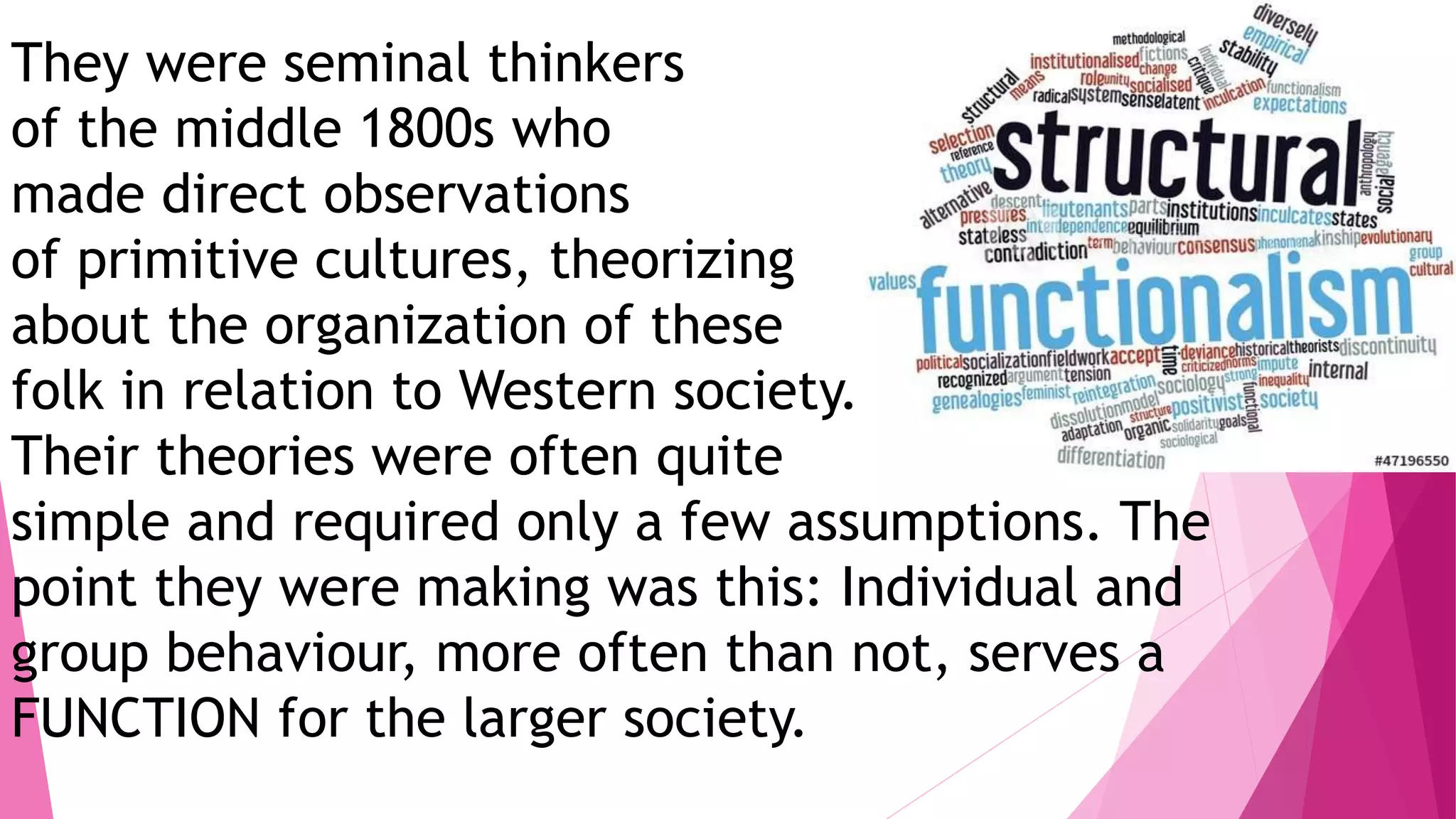 They were seminal thinkers
of the middle 1800s who
made direct observations
of primitive cultures, theorizing
about the organization of these
folk in relation to Western society.
Their theories were often quite
simple and required only a few assumptions. The
point they were making was this: Individual and
group behaviour, more often than not, serves a
FUNCTION for the larger society.
 