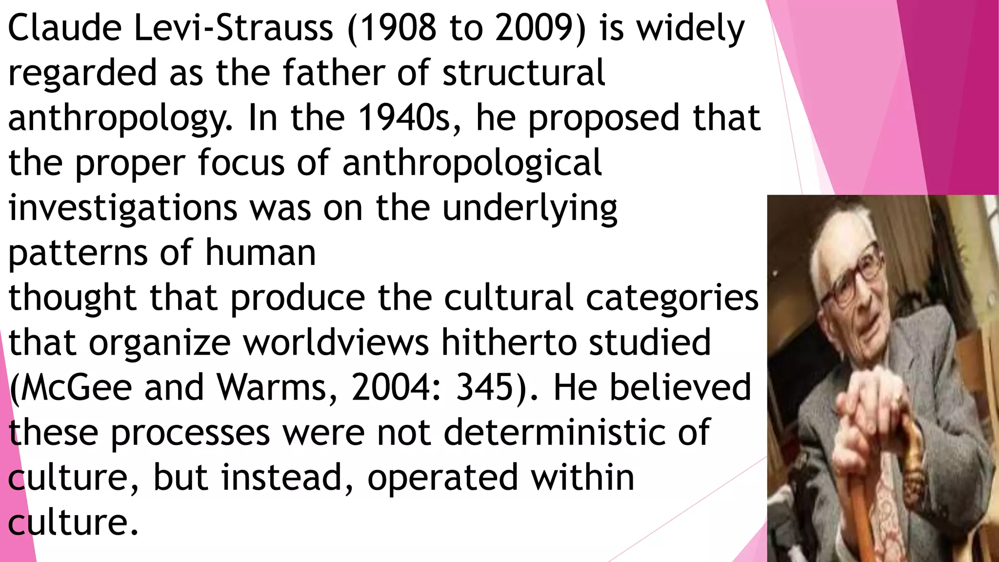 Claude Levi-Strauss (1908 to 2009) is widely
regarded as the father of structural
anthropology. In the 1940s, he proposed that
the proper focus of anthropological
investigations was on the underlying
patterns of human
thought that produce the cultural categories
that organize worldviews hitherto studied
(McGee and Warms, 2004: 345). He believed
these processes were not deterministic of
culture, but instead, operated within
culture.
 