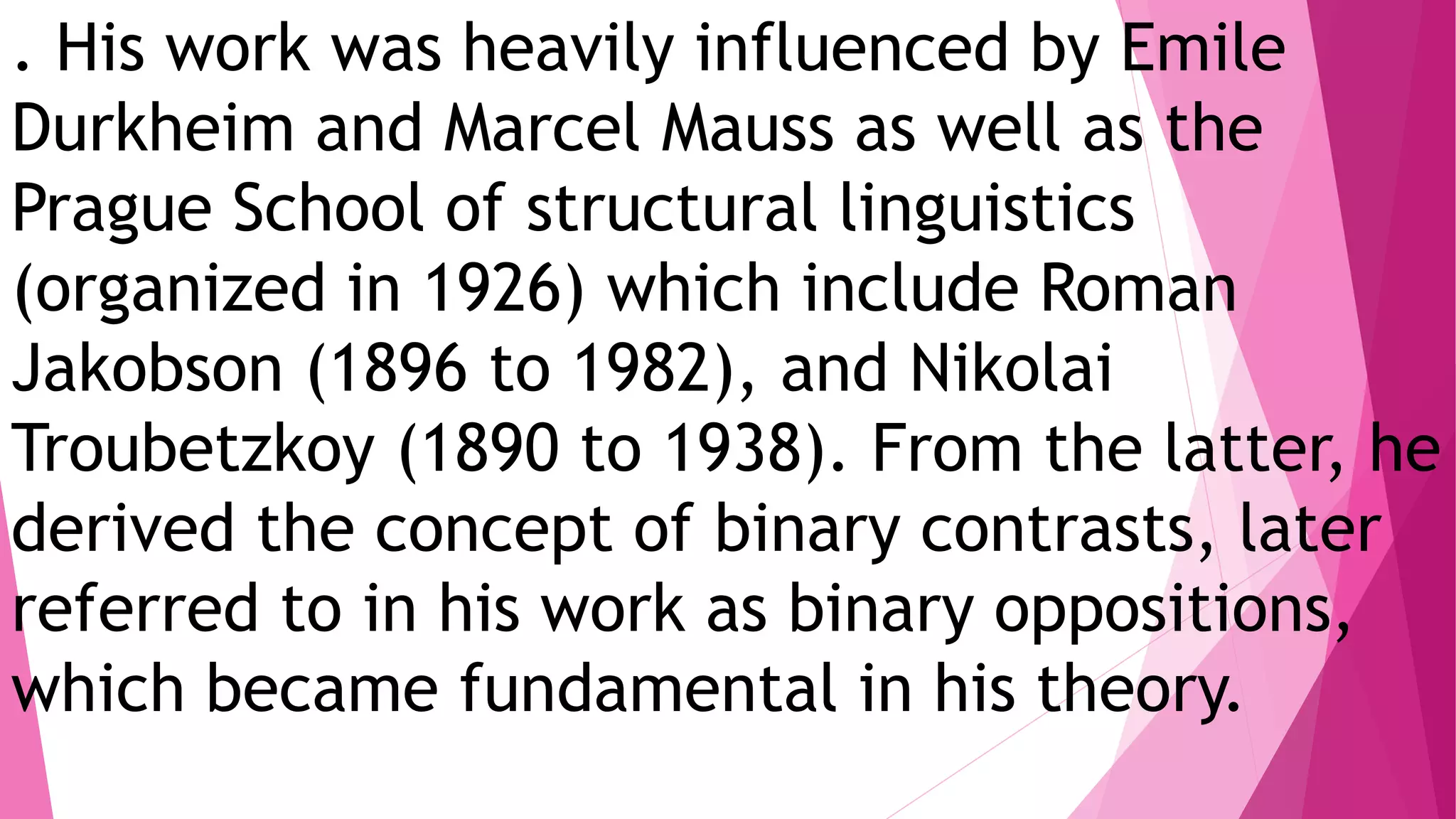 . His work was heavily influenced by Emile
Durkheim and Marcel Mauss as well as the
Prague School of structural linguistics
(organized in 1926) which include Roman
Jakobson (1896 to 1982), and Nikolai
Troubetzkoy (1890 to 1938). From the latter, he
derived the concept of binary contrasts, later
referred to in his work as binary oppositions,
which became fundamental in his theory.
 