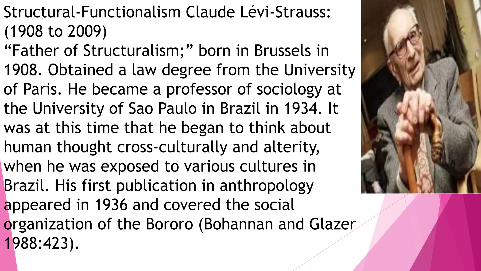 Structural-Functionalism Claude Lévi-Strauss:
(1908 to 2009)
“Father of Structuralism;” born in Brussels in
1908. Obtained a law degree from the University
of Paris. He became a professor of sociology at
the University of Sao Paulo in Brazil in 1934. It
was at this time that he began to think about
human thought cross-culturally and alterity,
when he was exposed to various cultures in
Brazil. His first publication in anthropology
appeared in 1936 and covered the social
organization of the Bororo (Bohannan and Glazer
1988:423).
 