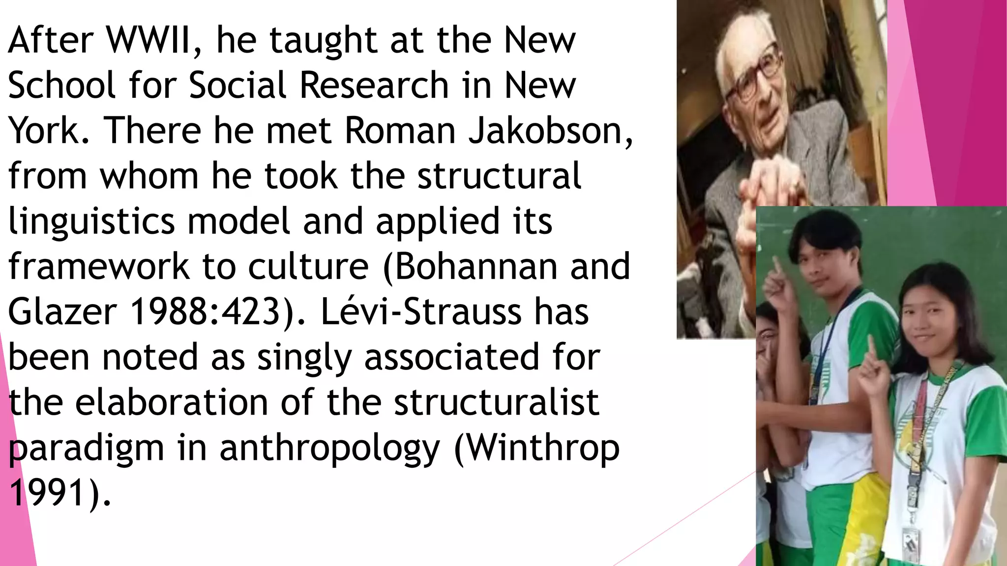 After WWII, he taught at the New
School for Social Research in New
York. There he met Roman Jakobson,
from whom he took the structural
linguistics model and applied its
framework to culture (Bohannan and
Glazer 1988:423). Lévi-Strauss has
been noted as singly associated for
the elaboration of the structuralist
paradigm in anthropology (Winthrop
1991).
 